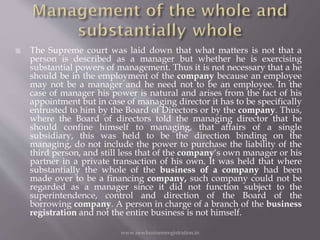  The Supreme court was laid down that what matters is not that a
person is described as a manager but whether he is exercising
substantial powers of management. Thus it is not necessary that a he
should be in the employment of the company because an employee
may not be a manager and he need not to be an employee. In the
case of manager his power is natural and arises from the fact of his
appointment but in case of managing director it has to be specifically
entrusted to him by the Board of Directors or by the company. Thus,
where the Board of directors told the managing director that he
should confine himself to managing, that affairs of a single
subsidiary, this was held to be the direction binding on the
managing, do not include the power to purchase the liability of the
third person, and still less that of the company‘s own manager or his
partner in a private transaction of his own. It was held that where
substantially the whole of the business of a company had been
made over to be a financing company, such company could not be
regarded as a manager since it did not function subject to the
superintendence, control and direction of the Board of the
borrowing company. A person in charge of a branch of the business
registration and not the entire business is not himself.
www.newbusinessregistration.in
 