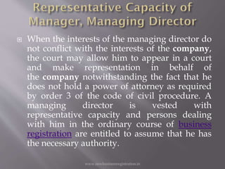  When the interests of the managing director do
not conflict with the interests of the company,
the court may allow him to appear in a court
and make representation in behalf of
the company notwithstanding the fact that he
does not hold a power of attorney as required
by order 3 of the code of civil procedure. A
managing director is vested with
representative capacity and persons dealing
with him in the ordinary course of business
registration are entitled to assume that he has
the necessary authority.
www.newbusinessregistration.in
 
