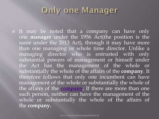  It may be noted that a company can have only
one manager under the 1956 Act(the position is the
same under the 2013 Act), through it may have more
than one managing or whole time director. Unlike a
managing director who is entrusted with only
substantial powers of management or himself under
the Act has the management of the whole or
substantially the whole of the affairs of the company. It
therefore follows that only one incumbent can have
management of the whole or substantially the whole of
the affairs of the company; If there are more than one
such person, neither can have the management of the
whole or substantially the whole of the affairs of
the company.
www.newbusinessregistration.in
 