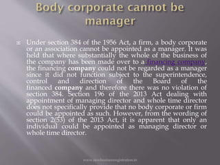  Under section 384 of the 1956 Act, a firm, a body corporate
or an association cannot be appointed as a manager. It was
held that where substantially the whole of the business of
the company has been made over to a financing company,
the financing company could not be regarded as a manager
since it did not function subject to the superintendence,
control and direction of the Board of the
financed company and therefore there was no violation of
section 384. Section 196 of the 2013 Act dealing with
appointment of managing director and whole time director
does not specifically provide that no body corporate or firm
could be appointed as such. However, from the wording of
section 2(53) of the 2013 Act, it is apparent that only an
individual could be appointed as managing director or
whole time director.
www.newbusinessregistration.in
 