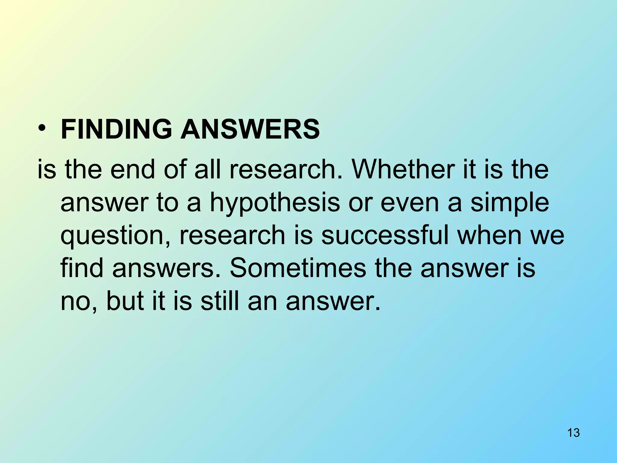 13
• FINDING ANSWERS
is the end of all research. Whether it is the
answer to a hypothesis or even a simple
question, research is successful when we
find answers. Sometimes the answer is
no, but it is still an answer.
 