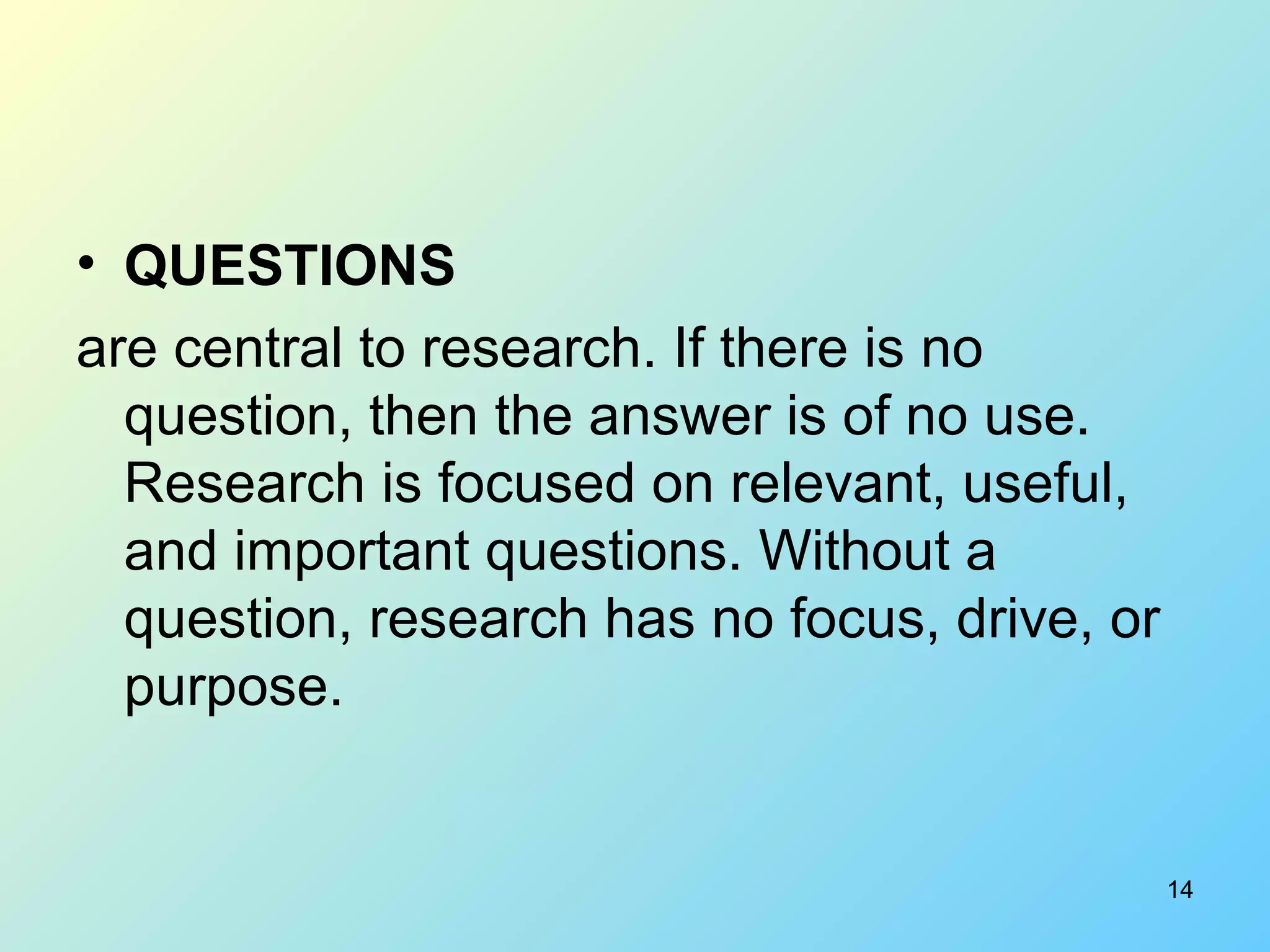 14
• QUESTIONS
are central to research. If there is no
question, then the answer is of no use.
Research is focused on relevant, useful,
and important questions. Without a
question, research has no focus, drive, or
purpose.
 