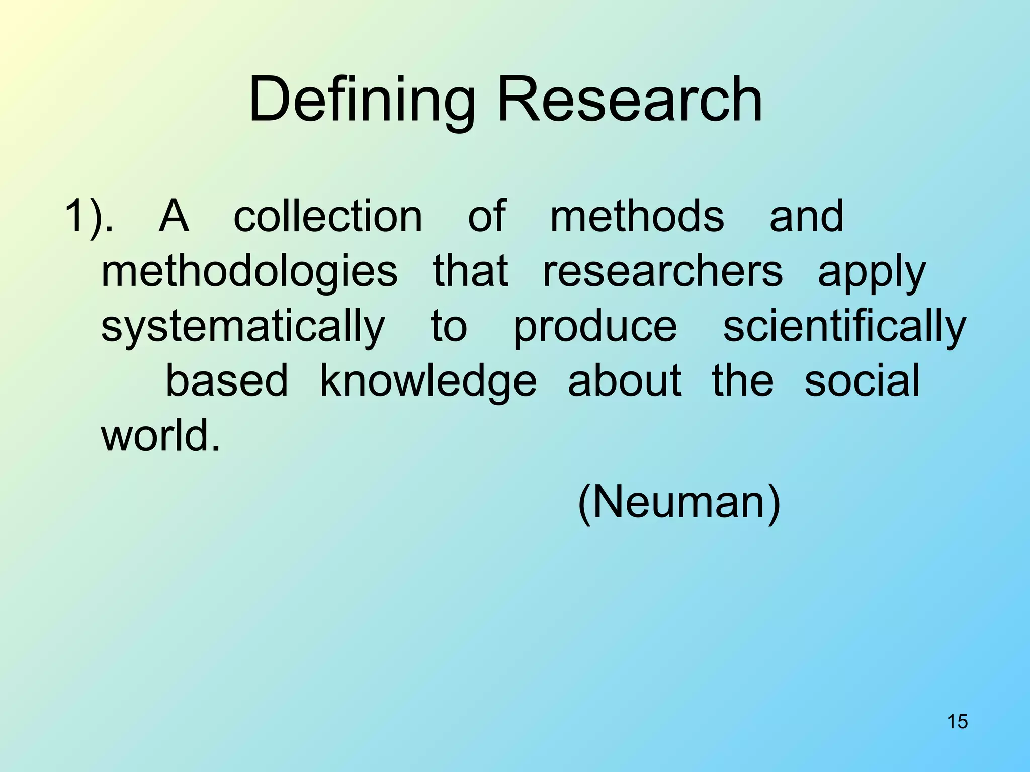 15
Defining Research
1). A collection of methods and
methodologies that researchers apply
systematically to produce scientifically
based knowledge about the social
world.
(Neuman)
 