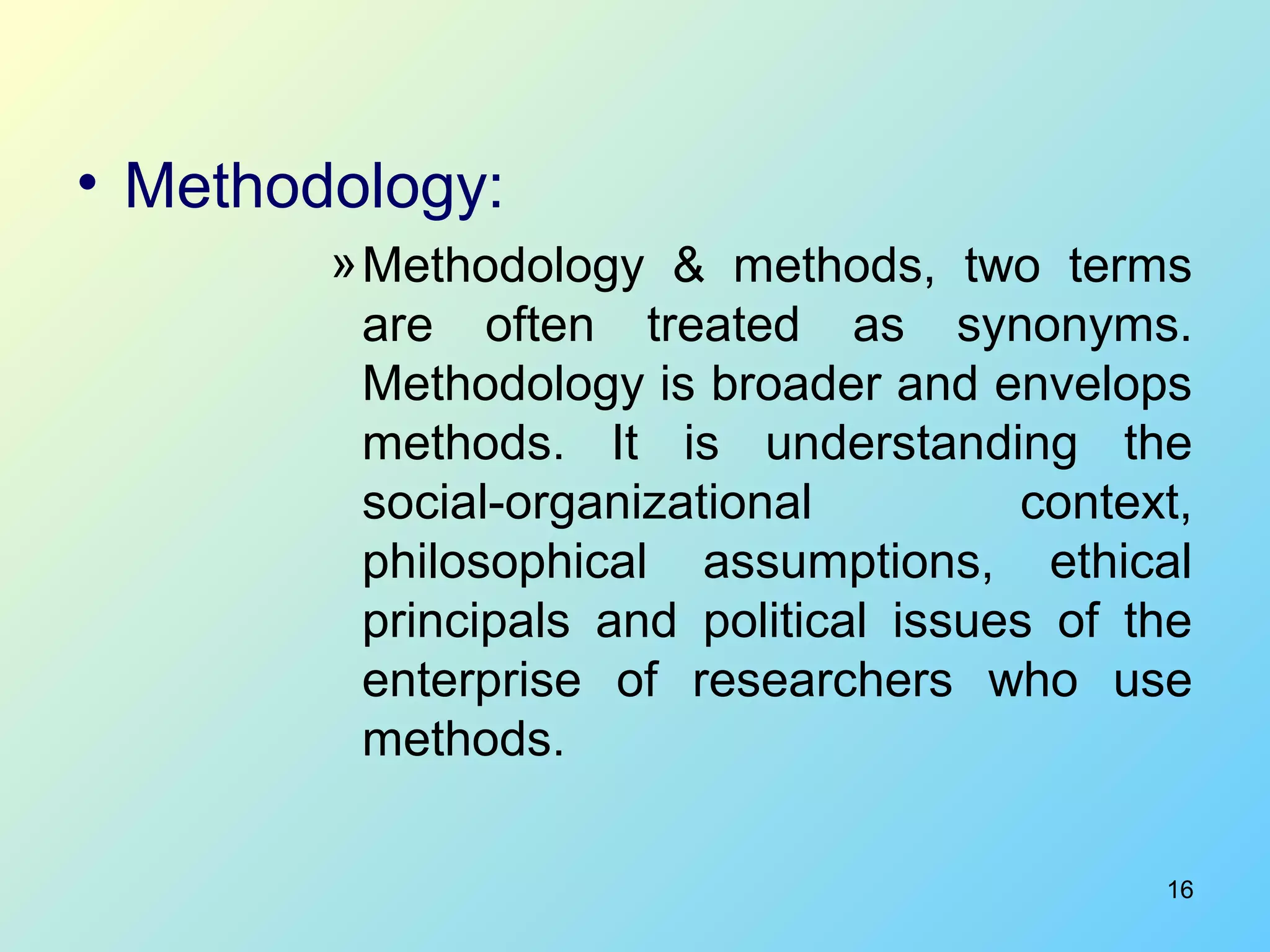 16
• Methodology:
»Methodology & methods, two terms
are often treated as synonyms.
Methodology is broader and envelops
methods. It is understanding the
social-organizational context,
philosophical assumptions, ethical
principals and political issues of the
enterprise of researchers who use
methods.
 