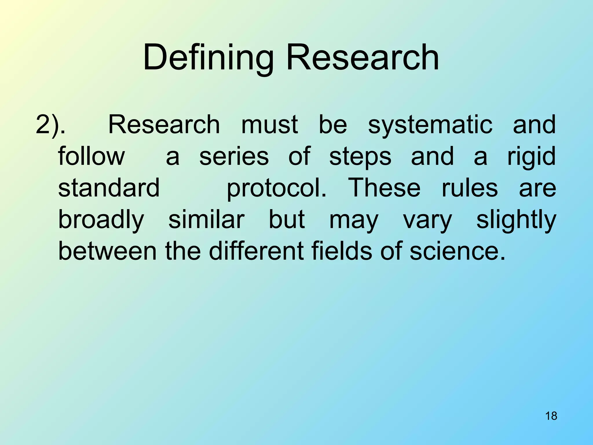 18
Defining Research
2). Research must be systematic and
follow a series of steps and a rigid
standard protocol. These rules are
broadly similar but may vary slightly
between the different fields of science.
 