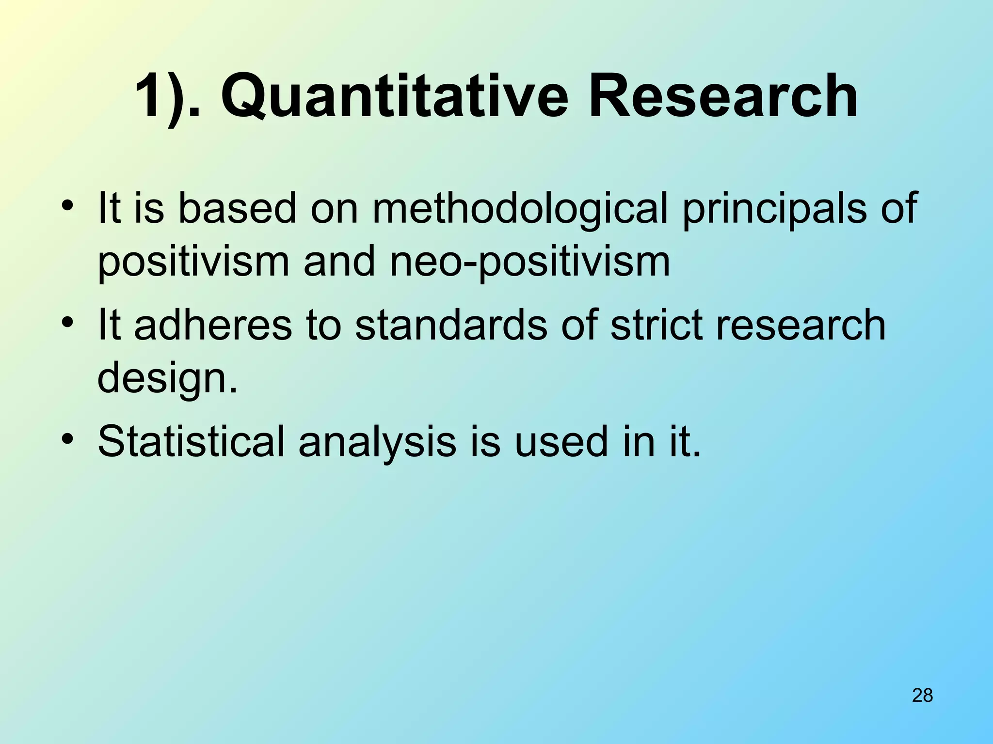 28
1). Quantitative Research
• It is based on methodological principals of
positivism and neo-positivism
• It adheres to standards of strict research
design.
• Statistical analysis is used in it.
 