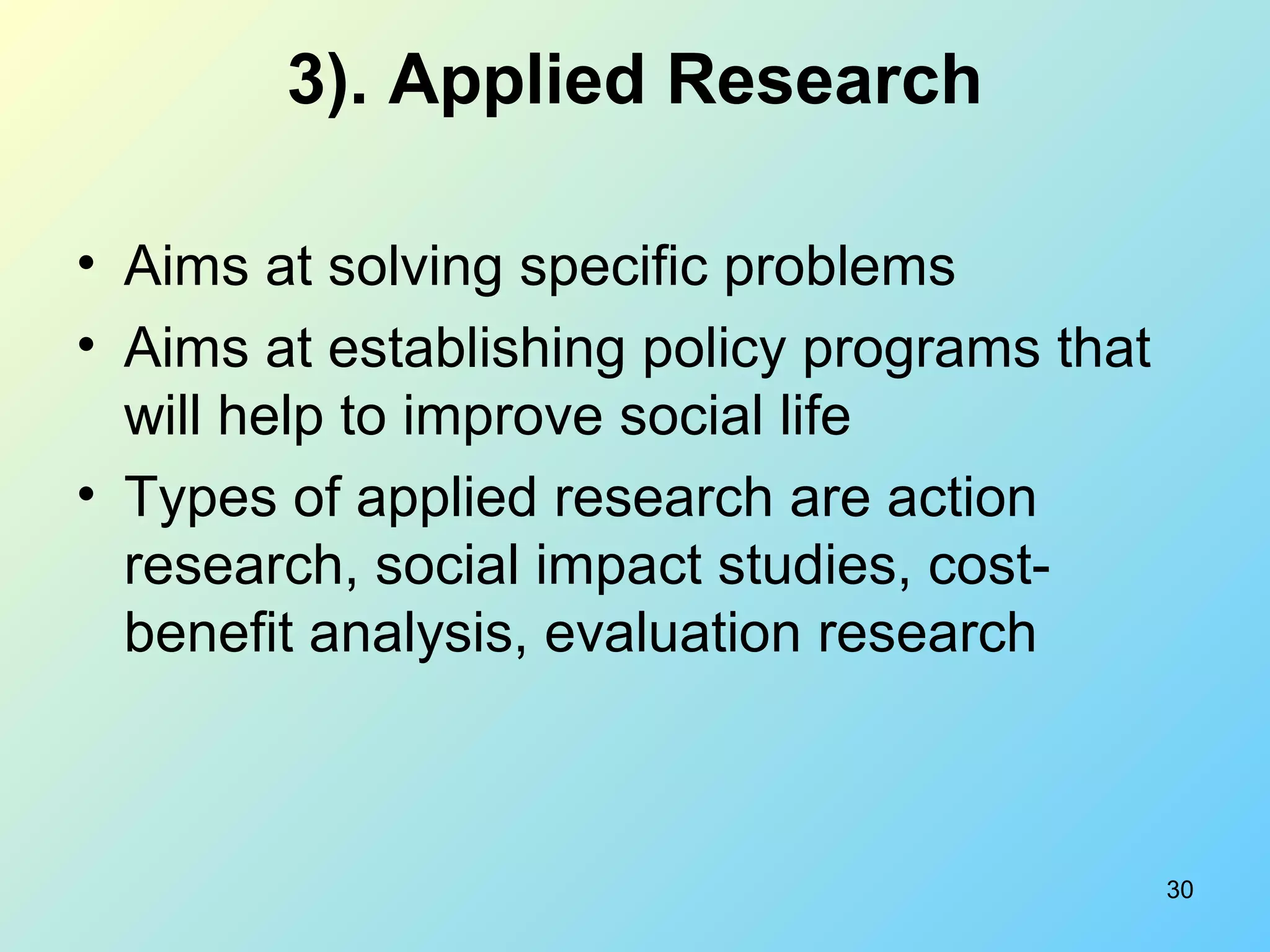 30
3). Applied Research
• Aims at solving specific problems
• Aims at establishing policy programs that
will help to improve social life
• Types of applied research are action
research, social impact studies, cost-
benefit analysis, evaluation research
 