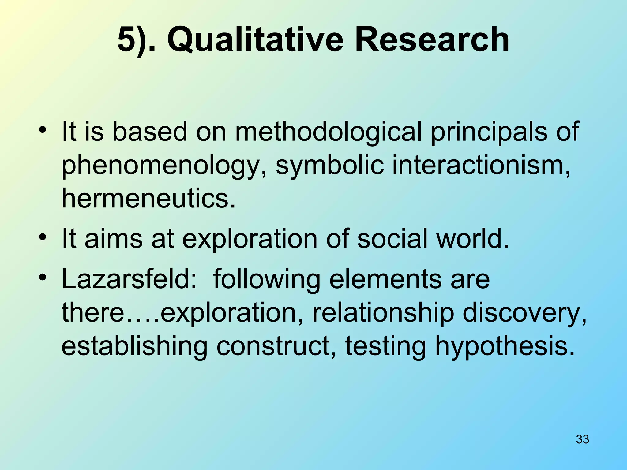 33
5). Qualitative Research
• It is based on methodological principals of
phenomenology, symbolic interactionism,
hermeneutics.
• It aims at exploration of social world.
• Lazarsfeld: following elements are
there….exploration, relationship discovery,
establishing construct, testing hypothesis.
 