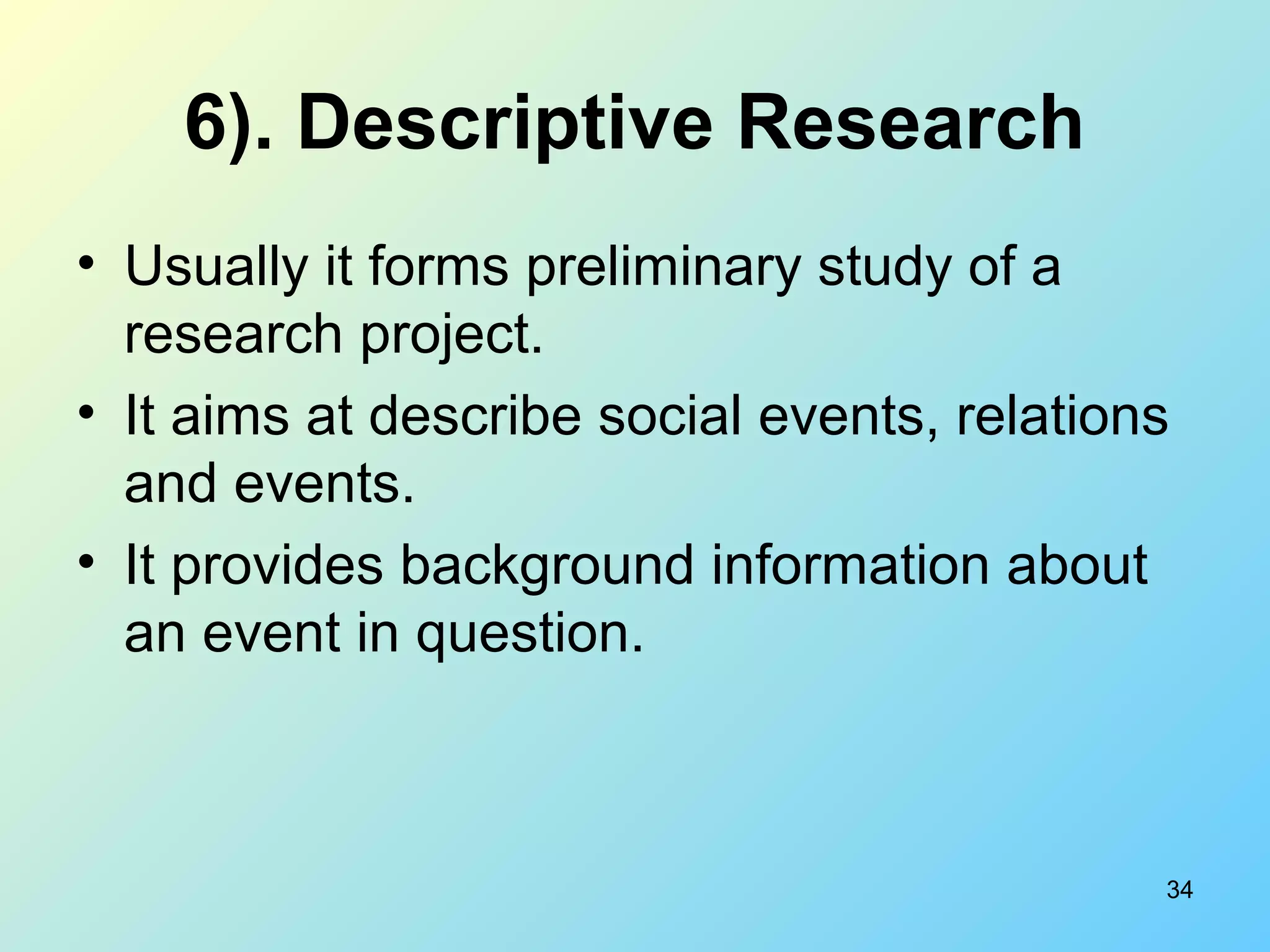 34
6). Descriptive Research
• Usually it forms preliminary study of a
research project.
• It aims at describe social events, relations
and events.
• It provides background information about
an event in question.
 