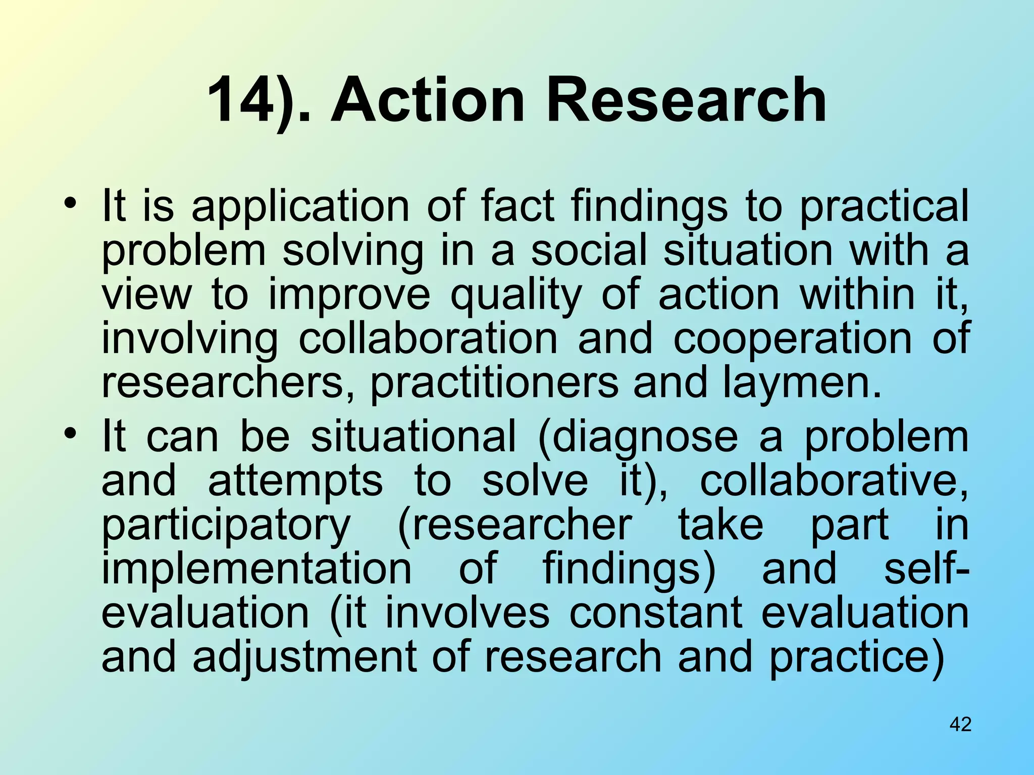 42
14). Action Research
• It is application of fact findings to practical
problem solving in a social situation with a
view to improve quality of action within it,
involving collaboration and cooperation of
researchers, practitioners and laymen.
• It can be situational (diagnose a problem
and attempts to solve it), collaborative,
participatory (researcher take part in
implementation of findings) and self-
evaluation (it involves constant evaluation
and adjustment of research and practice)
 