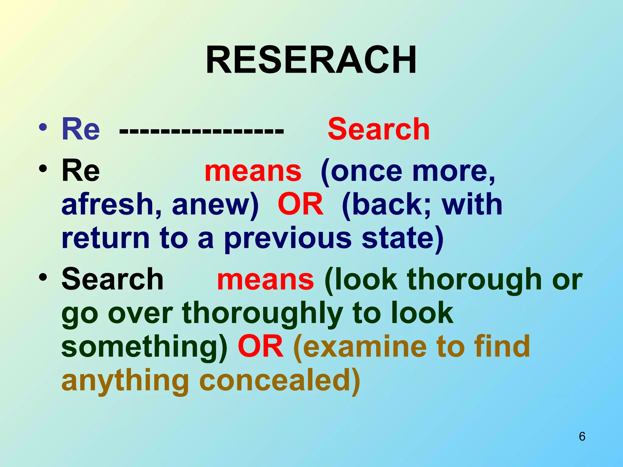 6
RESERACH
• Re ---------------- Search
• Re means (once more,
afresh, anew) OR (back; with
return to a previous state)
• Search means (look thorough or
go over thoroughly to look
something) OR (examine to find
anything concealed)
 
