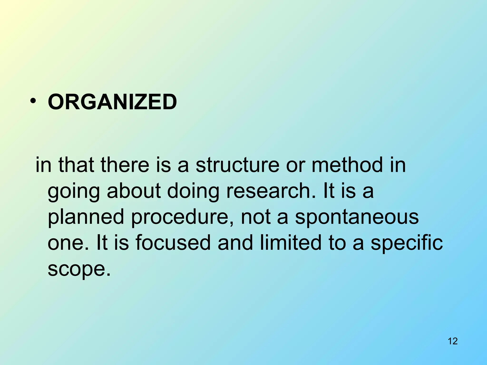 ORGANIZED in that there is a structure or method in going about doing research. It is a planned procedure, not a spontaneous one. It is focused and limited to a specific scope. 
