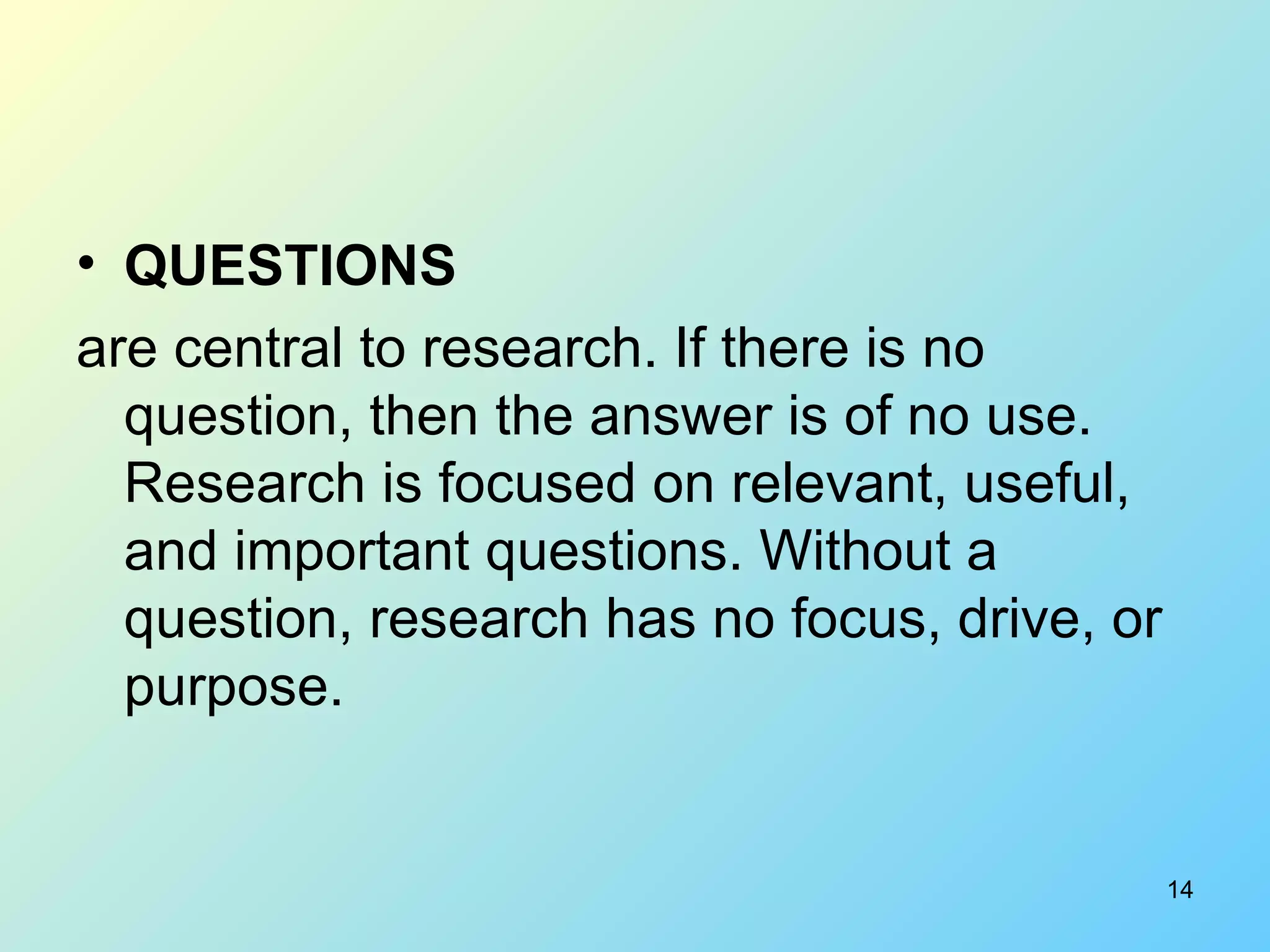 QUESTIONS   are central to research. If there is no question, then the answer is of no use. Research is focused on relevant, useful, and important questions. Without a question, research has no focus, drive, or purpose.  