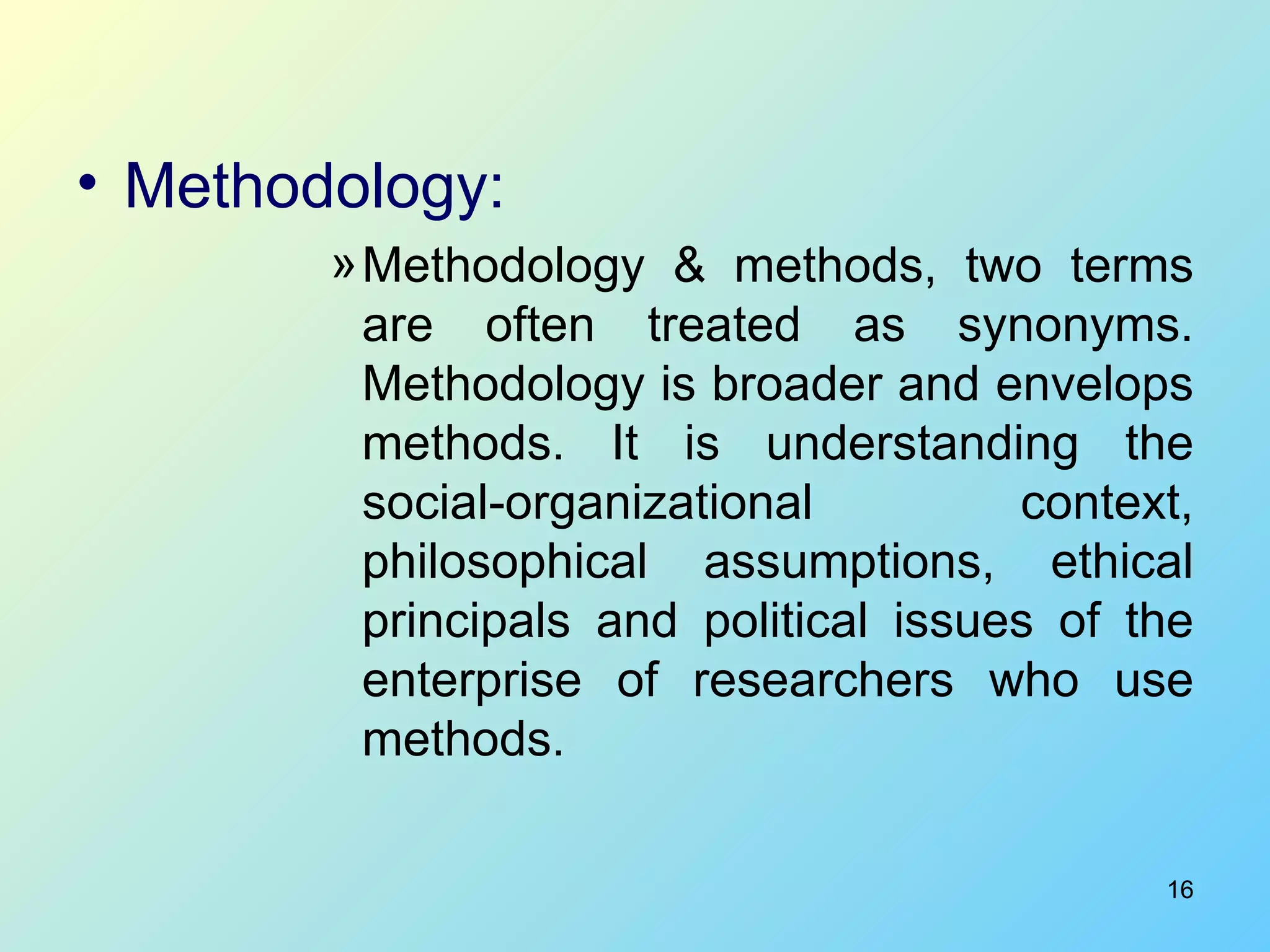 Methodology: Methodology & methods, two terms are often treated as synonyms. Methodology is broader and envelops methods. It is understanding the social-organizational context, philosophical assumptions, ethical principals and political issues of the enterprise of researchers who use methods.  