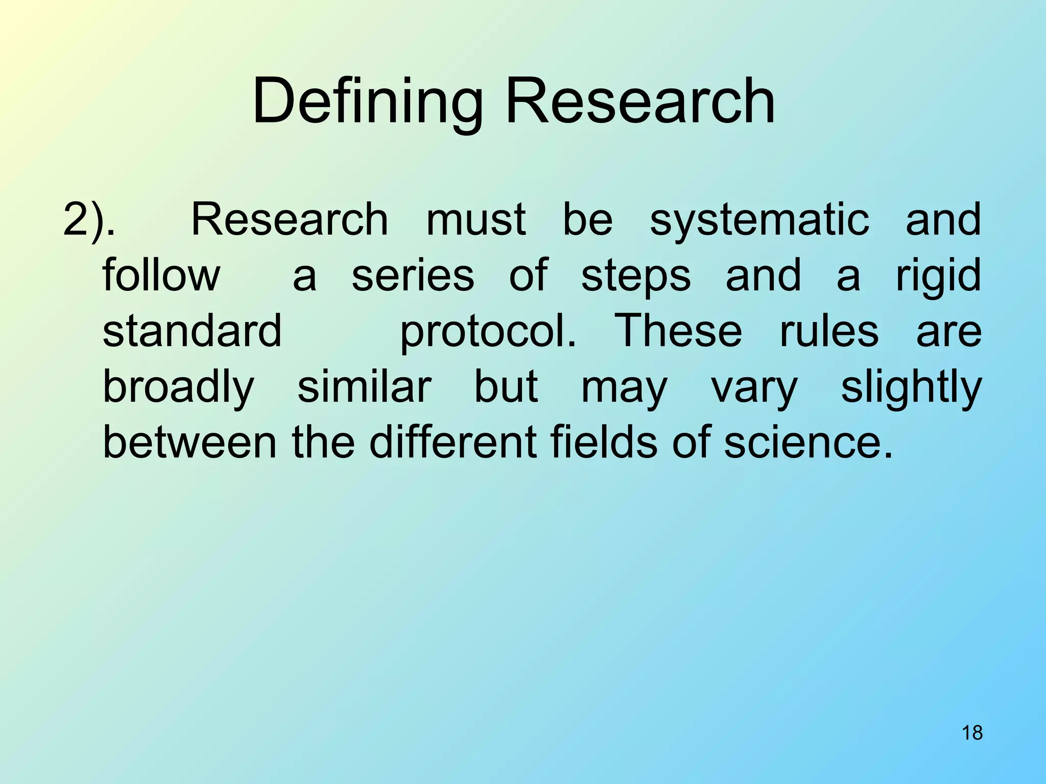 Defining Research  2).  Research must be systematic and follow  a series of steps and a rigid standard  protocol. These rules are broadly similar but may vary slightly between the different fields of science.  
