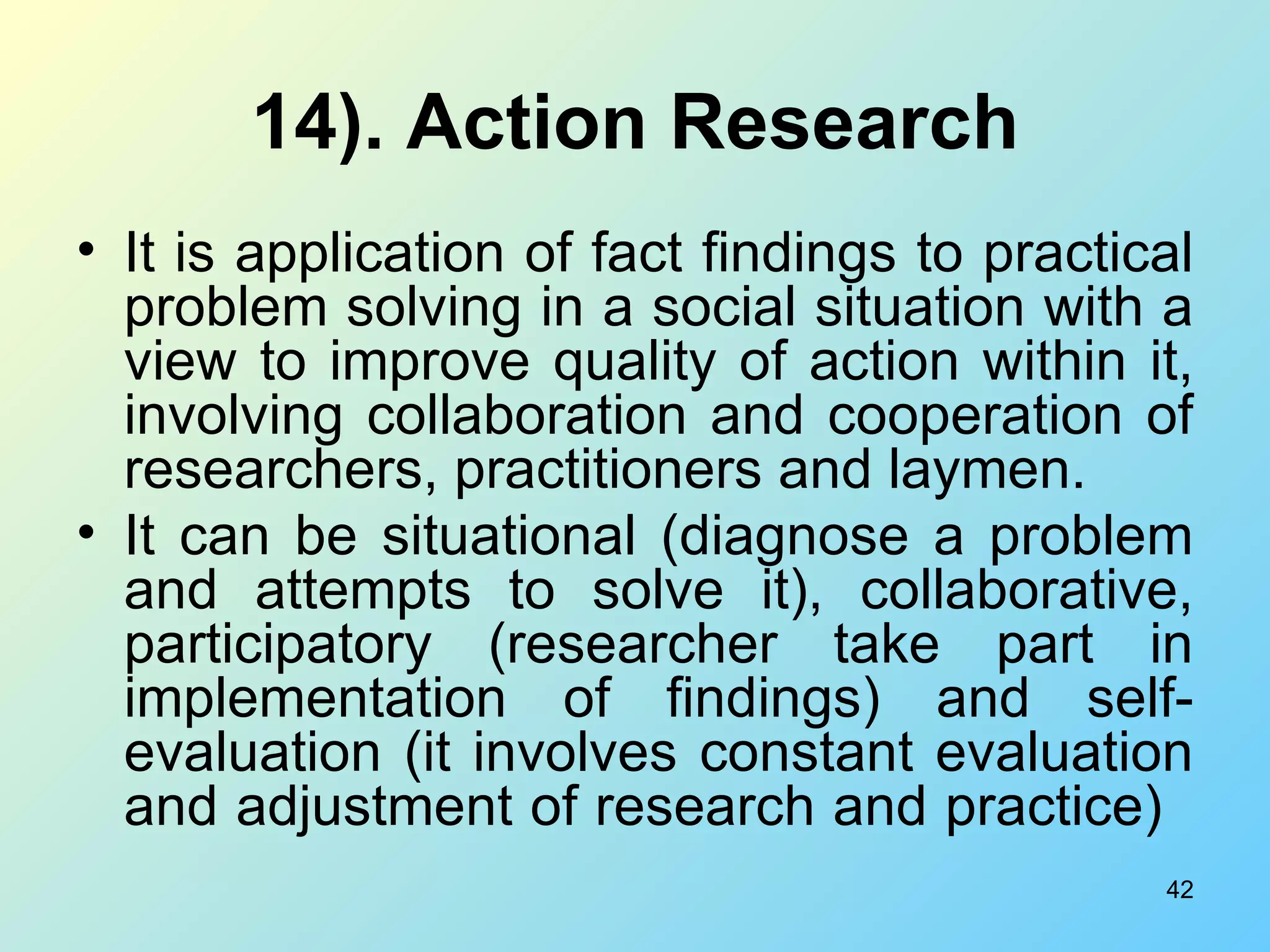14). Action Research It is application of fact findings to practical problem solving in a social situation with a view to improve quality of action within it, involving collaboration and cooperation of researchers, practitioners and laymen. It can be situational (diagnose a problem and attempts to solve it), collaborative, participatory (researcher take part in implementation of findings) and self-evaluation (it involves constant evaluation and adjustment of research and practice)   