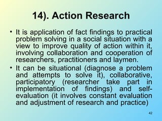 14). Action Research <ul><li>It is application of fact findings to practical problem solving in a social situation with a ...