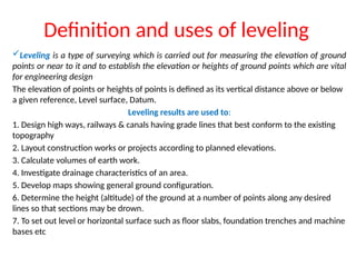 Definition and uses of leveling
?Leveling is a type of surveying which is carried out for measuring the elevation of ground
points or near to it and to establish the elevation or heights of ground points which are vital
for engineering design
The elevation of points or heights of points is defined as its vertical distance above or below
a given reference, Level surface, Datum.
Leveling results are used to:
1. Design high ways, railways & canals having grade lines that best conform to the existing
topography
2. Layout construction works or projects according to planned elevations.
3. Calculate volumes of earth work.
4. Investigate drainage characteristics of an area.
5. Develop maps showing general ground configuration.
6. Determine the height (altitude) of the ground at a number of points along any desired
lines so that sections may be drown.
7. To set out level or horizontal surface such as floor slabs, foundation trenches and machine
bases etc
 