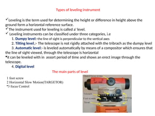 Types of leveling instrument
?Leveling is the term used for determining the height or difference in height above the
ground form a horizontal reference surface.
?The instrument used for leveling is called a' level.
? Leveling instruments can be classified under three categories, i.e
1. Dumpy level:-the line of sight is perpendicular to the vertical axes
2. Tilting level,:- The telescope is not rigidly attached with the tribrach as the dumpy level
3. Automatic level:- is leveled automatically by means of a compositor which ensures that
the line of sight viewed, through the telescope is horizontal
?it can be leveled with in assort period of time and shows an erect image through the
telescope.
4. Digital level
The main parts of level
1 foot screw
2 Horizontal Slow Motion(TARGETOR)
?3 focus Control
 