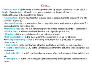 ? Reduced level (R.L) the levels of various points takes 0$ heights above the surface or it is a
height of points stated with reference to the selected dot the work in hand.
It is height above or below reference datum.
Cont
?Level surface:- a curved surface that at every point is perpendicular to the plumb line (the
direction of gravity)
? Horizontal surface: - is any surface that is tangential to the level surface at given point & is
perpendicular to the vertical line.
? Horizontal line: - is a line in a horizontal plane or surface perpendicular to t~ vertical line.
? Vertical line: - is a line that follows the direction of gravity/plumb line.
? Elevation: - is the vertical distance from a datum to a point.
? Instrument station: - is the place where the instrument is set up for observe.
? Leveling rod (leveling staff) is a measuring instrument that is graduated for vertical
measurement.
? Staff station: - is the point where a leveling staff is held vertically for taken readings.
? Height of collimation (H. C)- is the vertical distance from the datum to the line sight of the
instrument
? Back sight (B.S) - is a staff reading taken on a point after the instrument is immediately set
up.
? Fore sight (F.S):- is the last reading or sight taken during leveling before the instrument is
moved.
 