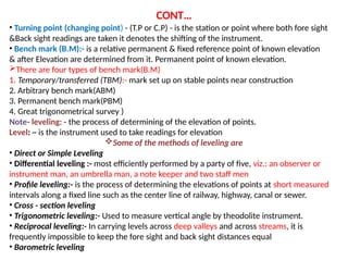 CONT
? Turning point (changing point) - (T.P or C.P) - is the station or point where both fore sight
&Back sight readings are taken it denotes the shifting of the instrument.
? Bench mark (B.M):- is a relative permanent & fixed reference point of known elevation
& after Elevation are determined from it. Permanent point of known elevation.
?There are four types of bench mark(B.M)
1. Temporary/transferred (TBM):- mark set up on stable points near construction
2. Arbitrary bench mark(ABM)
3. Permanent bench mark(PBM)
4. Great trigonometrical survey )
Note- leveling: - the process of determining of the elevation of points.
Level: ~ is the instrument used to take readings for elevation
?Some of the methods of leveling are
? Direct or Simple Leveling
? Differential leveling :- most efficiently performed by a party of five, viz.: an observer or
instrument man, an umbrella man, a note keeper and two staff men
? Profile leveling:- is the process of determining the elevations of points at short measured
intervals along a fixed line such as the center line of railway, highway, canal or sewer.
? Cross - section leveling
? Trigonometric leveling:- Used to measure vertical angle by theodolite instrument.
? Reciprocal leveling:- In carrying levels across deep valleys and across streams, it is
frequently impossible to keep the fore sight and back sight distances equal
? Barometric leveling
 