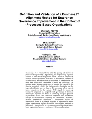 Definition and Validation of a Business IT
Alignment Method for Enterprise
Governance Improvement in the Context of
Processes Based Organizations
Christophe FELTUS
Center for IT Innovation
Public Research Centre Henri Tudor Luxembourg
christophe.feltus@tudor.lu
Michaël PETIT
Computer Science Department,
University of Namur Belgium
mpe@info.fundp.ac.be
Georges ATAYA
Solvay Business School
Université Libre de Bruxelles Belgium
gataya@ulb.ac.be
Abstract
These days, it is remarkable to note the growing of interest in
professional responsibility. Specifically, the responsibility a person
commits to when he or she performs a task. Based on a review of
research currently performed in the field of policy (from corporate to
technical ones), we observe that the perception of responsibility has
often been limited to a combination of rights and obligations. In
addition, we are seeing a re-emergence in business (for example, in the
financial sector) of a belief that business ethics foundation can be
improved and that a renewed focus in this area would help to prevent
future breakdowns in the system. With regard to improving
business/IT alignment and corporate ICT governance, it becomes
increasingly important to define a commonly accepted personal
responsibility model that embodies important and well-known
concepts like accountability, capability and commitment. Moreover,
because responsibility constitutes a fundamental notion of
management theory, it is likewise identified as a meaningful bridge
toward organizational artifacts. Exploiting process-based approach to
define policy seems to offer new research opportunities since process-
based organization becomes a continuous widely spread structure.
 