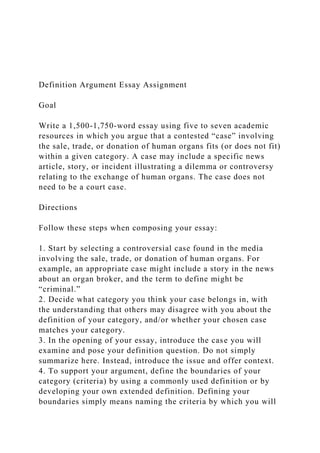 Definition Argument Essay Assignment
Goal
Write a 1,500-1,750-word essay using five to seven academic
resources in which you argue that a contested “case” involving
the sale, trade, or donation of human organs fits (or does not fit)
within a given category. A case may include a specific news
article, story, or incident illustrating a dilemma or controversy
relating to the exchange of human organs. The case does not
need to be a court case.
Directions
Follow these steps when composing your essay:
1. Start by selecting a controversial case found in the media
involving the sale, trade, or donation of human organs. For
example, an appropriate case might include a story in the news
about an organ broker, and the term to define might be
“criminal.”
2. Decide what category you think your case belongs in, with
the understanding that others may disagree with you about the
definition of your category, and/or whether your chosen case
matches your category.
3. In the opening of your essay, introduce the case you will
examine and pose your definition question. Do not simply
summarize here. Instead, introduce the issue and offer context.
4. To support your argument, define the boundaries of your
category (criteria) by using a commonly used definition or by
developing your own extended definition. Defining your
boundaries simply means naming the criteria by which you will
 