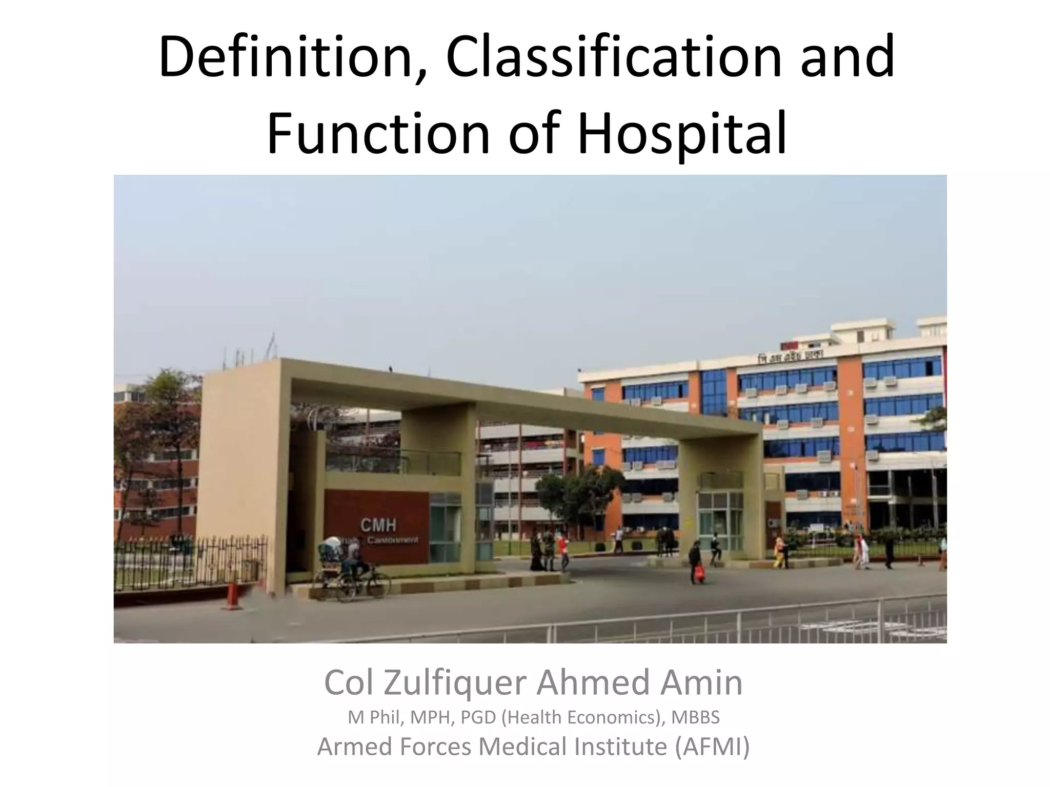 Definition, Classification and
Function of Hospital
Col Zulfiquer Ahmed Amin
M Phil, MPH, PGD (Health Economics), MBBS
Armed Forces Medical Institute (AFMI)
 