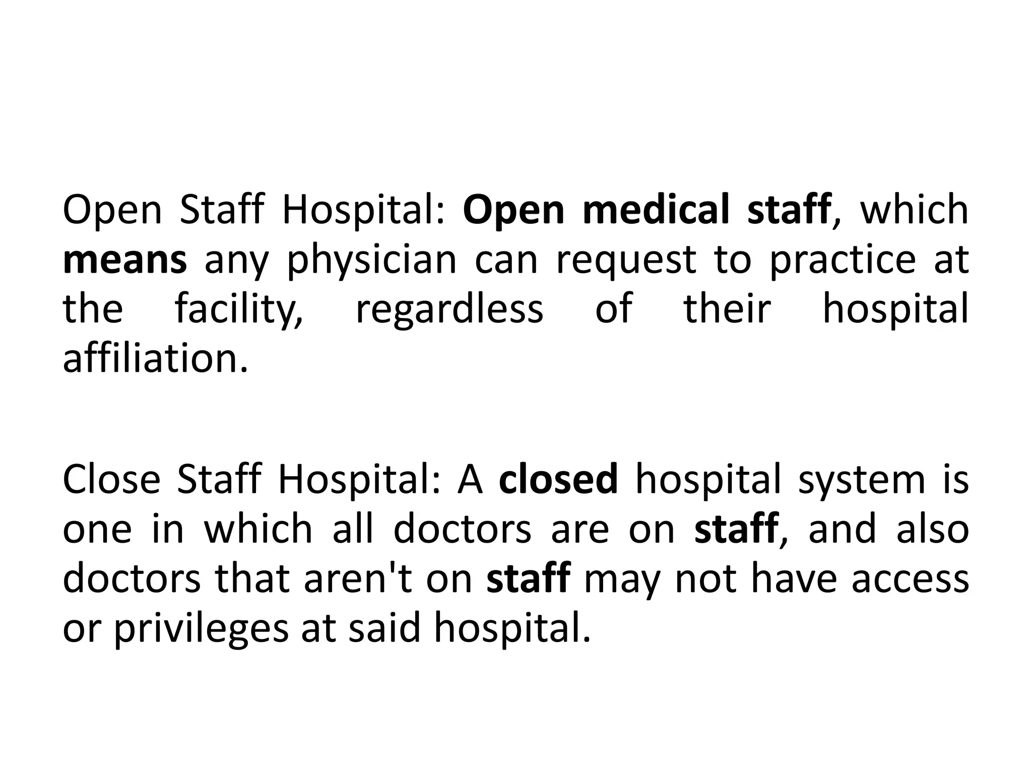 Open Staff Hospital: Open medical staff, which
means any physician can request to practice at
the facility, regardless of their hospital
affiliation.
Close Staff Hospital: A closed hospital system is
one in which all doctors are on staff, and also
doctors that aren't on staff may not have access
or privileges at said hospital.
 