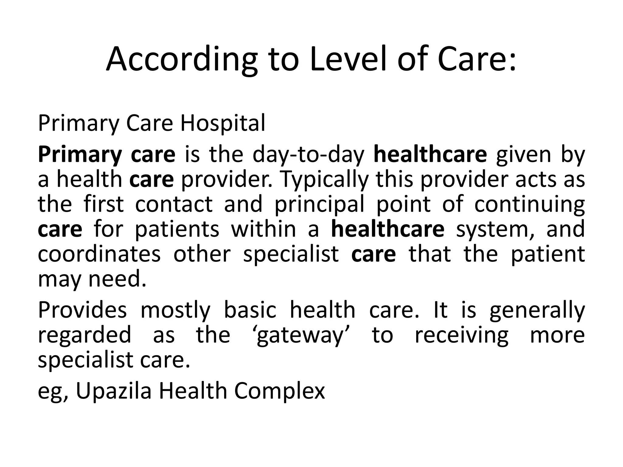 According to Level of Care:
Primary Care Hospital
Primary care is the day-to-day healthcare given by
a health care provider. Typically this provider acts as
the first contact and principal point of continuing
care for patients within a healthcare system, and
coordinates other specialist care that the patient
may need.
Provides mostly basic health care. It is generally
regarded as the ‘gateway’ to receiving more
specialist care.
eg, Upazila Health Complex
 