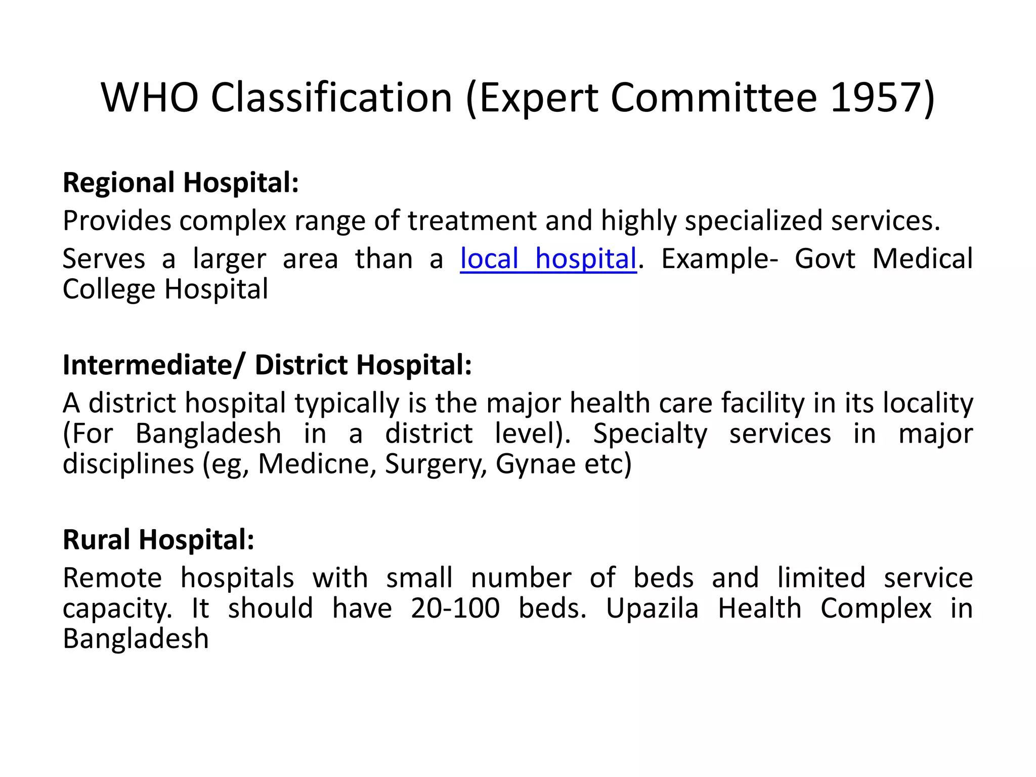 WHO Classification (Expert Committee 1957)
Regional Hospital:
Provides complex range of treatment and highly specialized services.
Serves a larger area than a local hospital. Example- Govt Medical
College Hospital
Intermediate/ District Hospital:
A district hospital typically is the major health care facility in its locality
(For Bangladesh in a district level). Specialty services in major
disciplines (eg, Medicne, Surgery, Gynae etc)
Rural Hospital:
Remote hospitals with small number of beds and limited service
capacity. It should have 20-100 beds. Upazila Health Complex in
Bangladesh
 