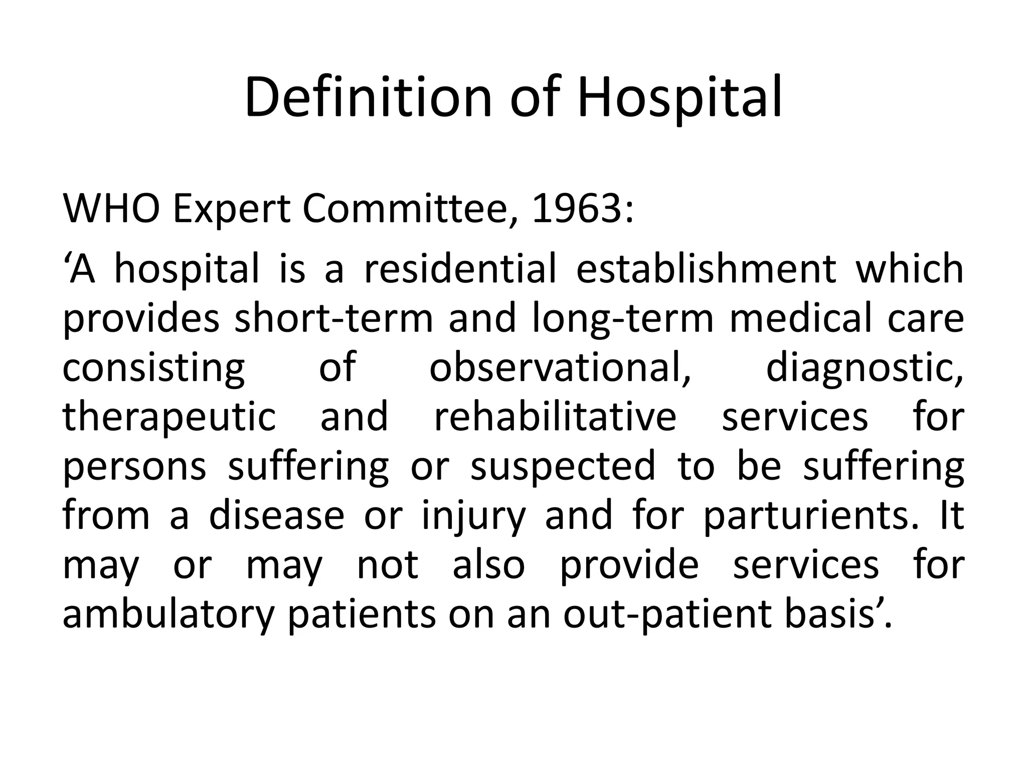 Definition of Hospital
WHO Expert Committee, 1963:
‘A hospital is a residential establishment which
provides short-term and long-term medical care
consisting of observational, diagnostic,
therapeutic and rehabilitative services for
persons suffering or suspected to be suffering
from a disease or injury and for parturients. It
may or may not also provide services for
ambulatory patients on an out-patient basis’.
 