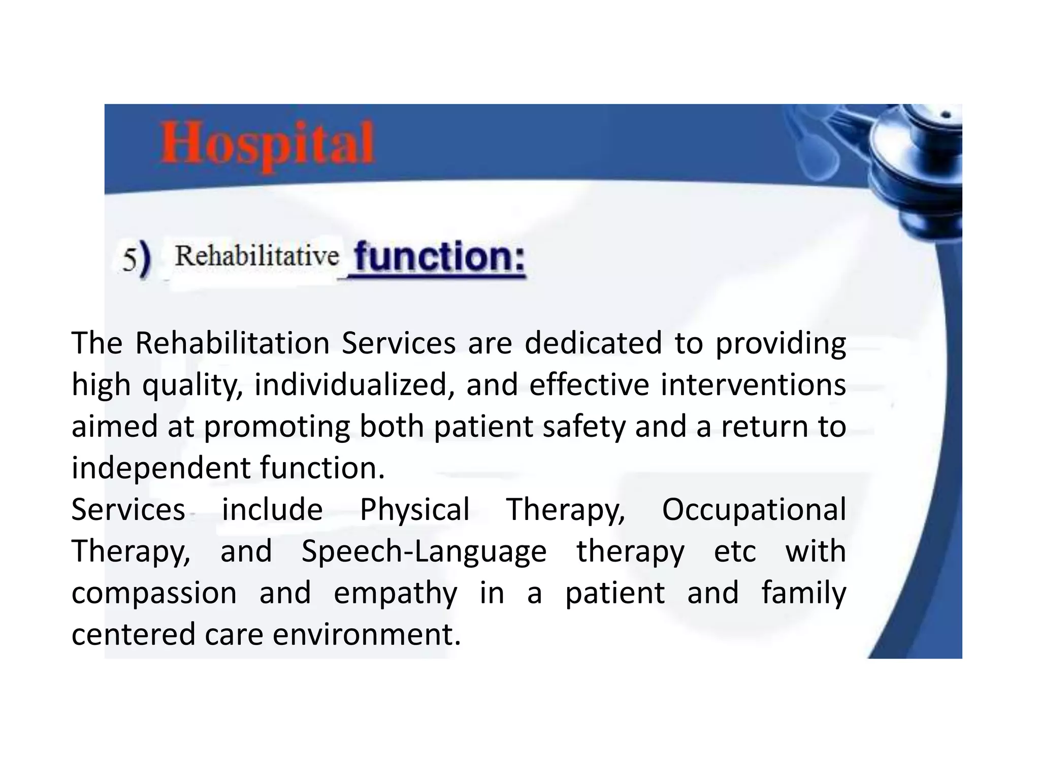 The Rehabilitation Services are dedicated to providing
high quality, individualized, and effective interventions
aimed at promoting both patient safety and a return to
independent function.
Services include Physical Therapy, Occupational
Therapy, and Speech-Language therapy etc with
compassion and empathy in a patient and family
centered care environment.
 