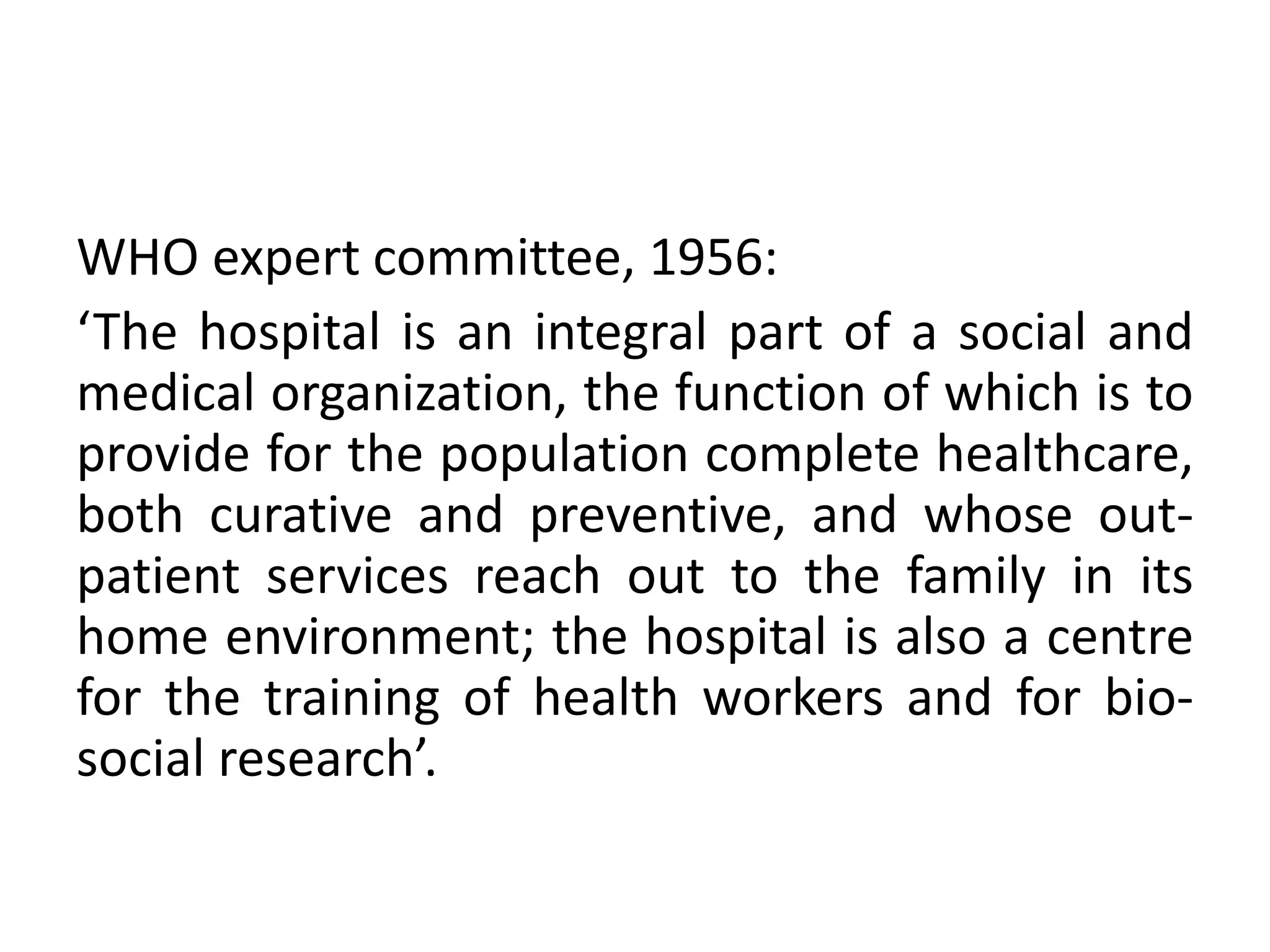 WHO expert committee, 1956:
‘The hospital is an integral part of a social and
medical organization, the function of which is to
provide for the population complete healthcare,
both curative and preventive, and whose out-
patient services reach out to the family in its
home environment; the hospital is also a centre
for the training of health workers and for bio-
social research’.
 