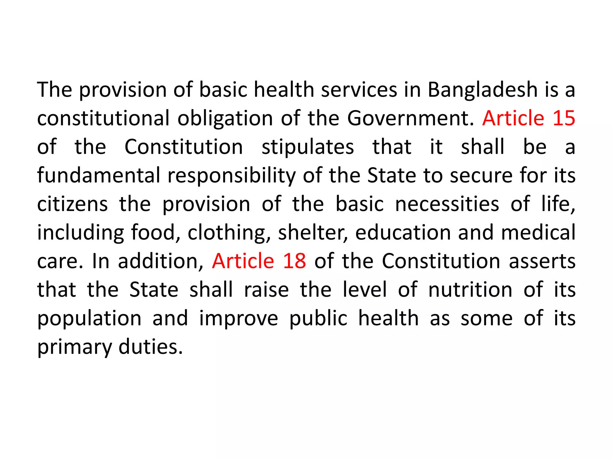 The provision of basic health services in Bangladesh is a
constitutional obligation of the Government. Article 15
of the Constitution stipulates that it shall be a
fundamental responsibility of the State to secure for its
citizens the provision of the basic necessities of life,
including food, clothing, shelter, education and medical
care. In addition, Article 18 of the Constitution asserts
that the State shall raise the level of nutrition of its
population and improve public health as some of its
primary duties.
 