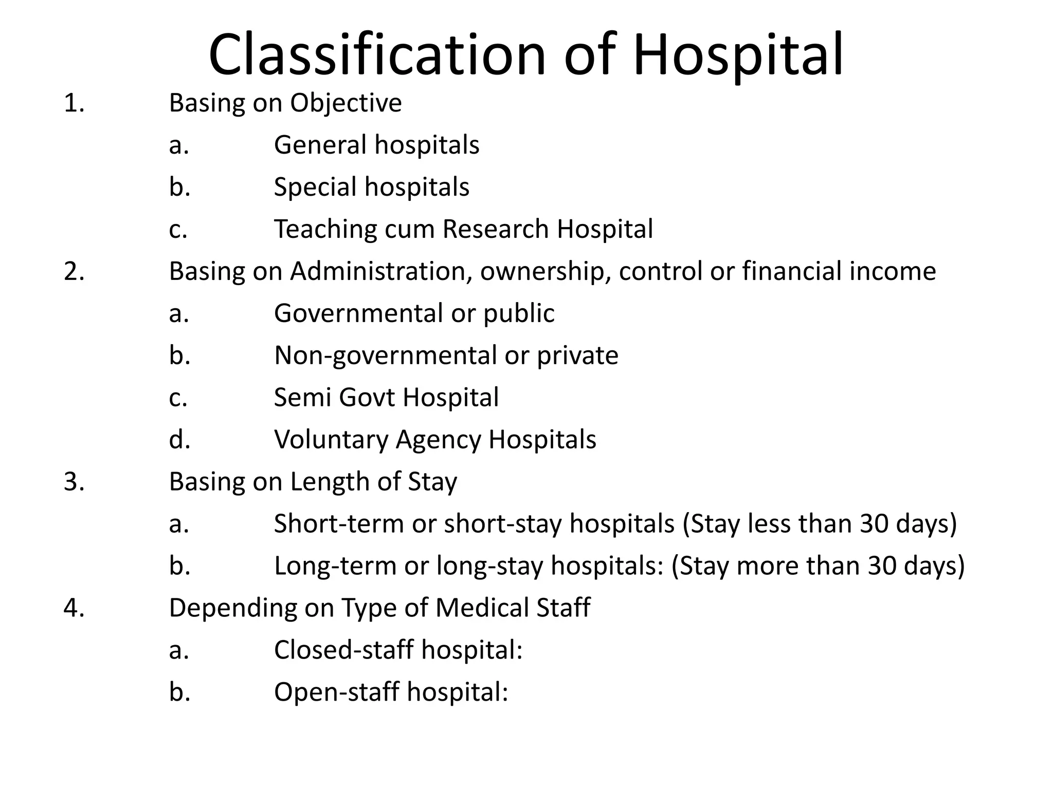 Classification of Hospital
1. Basing on Objective
a. General hospitals
b. Special hospitals
c. Teaching cum Research Hospital
2. Basing on Administration, ownership, control or financial income
a. Governmental or public
b. Non-governmental or private
c. Semi Govt Hospital
d. Voluntary Agency Hospitals
3. Basing on Length of Stay
a. Short-term or short-stay hospitals (Stay less than 30 days)
b. Long-term or long-stay hospitals: (Stay more than 30 days)
4. Depending on Type of Medical Staff
a. Closed-staff hospital:
b. Open-staff hospital:
 