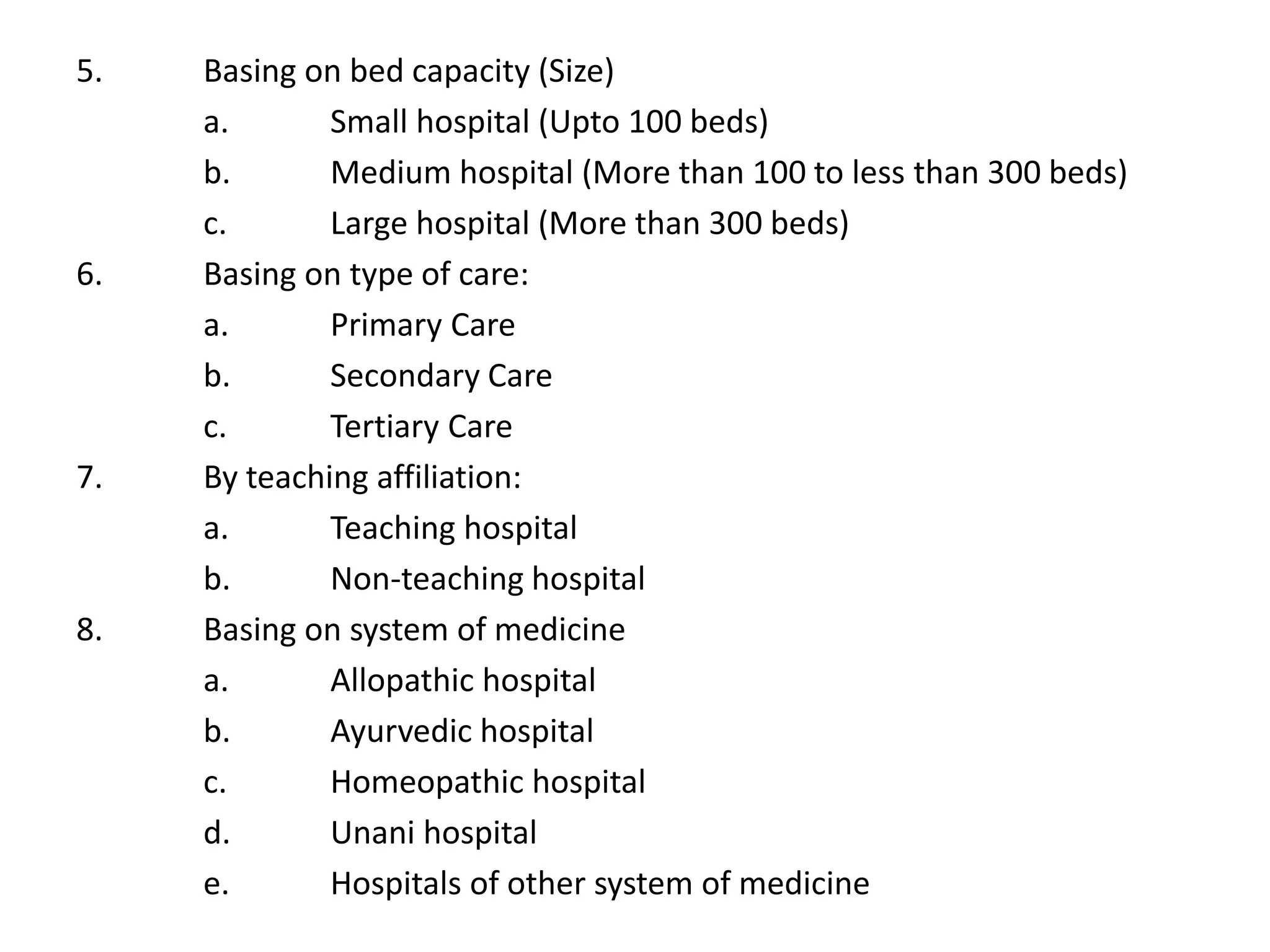 5. Basing on bed capacity (Size)
a. Small hospital (Upto 100 beds)
b. Medium hospital (More than 100 to less than 300 beds)
c. Large hospital (More than 300 beds)
6. Basing on type of care:
a. Primary Care
b. Secondary Care
c. Tertiary Care
7. By teaching affiliation:
a. Teaching hospital
b. Non-teaching hospital
8. Basing on system of medicine
a. Allopathic hospital
b. Ayurvedic hospital
c. Homeopathic hospital
d. Unani hospital
e. Hospitals of other system of medicine
 