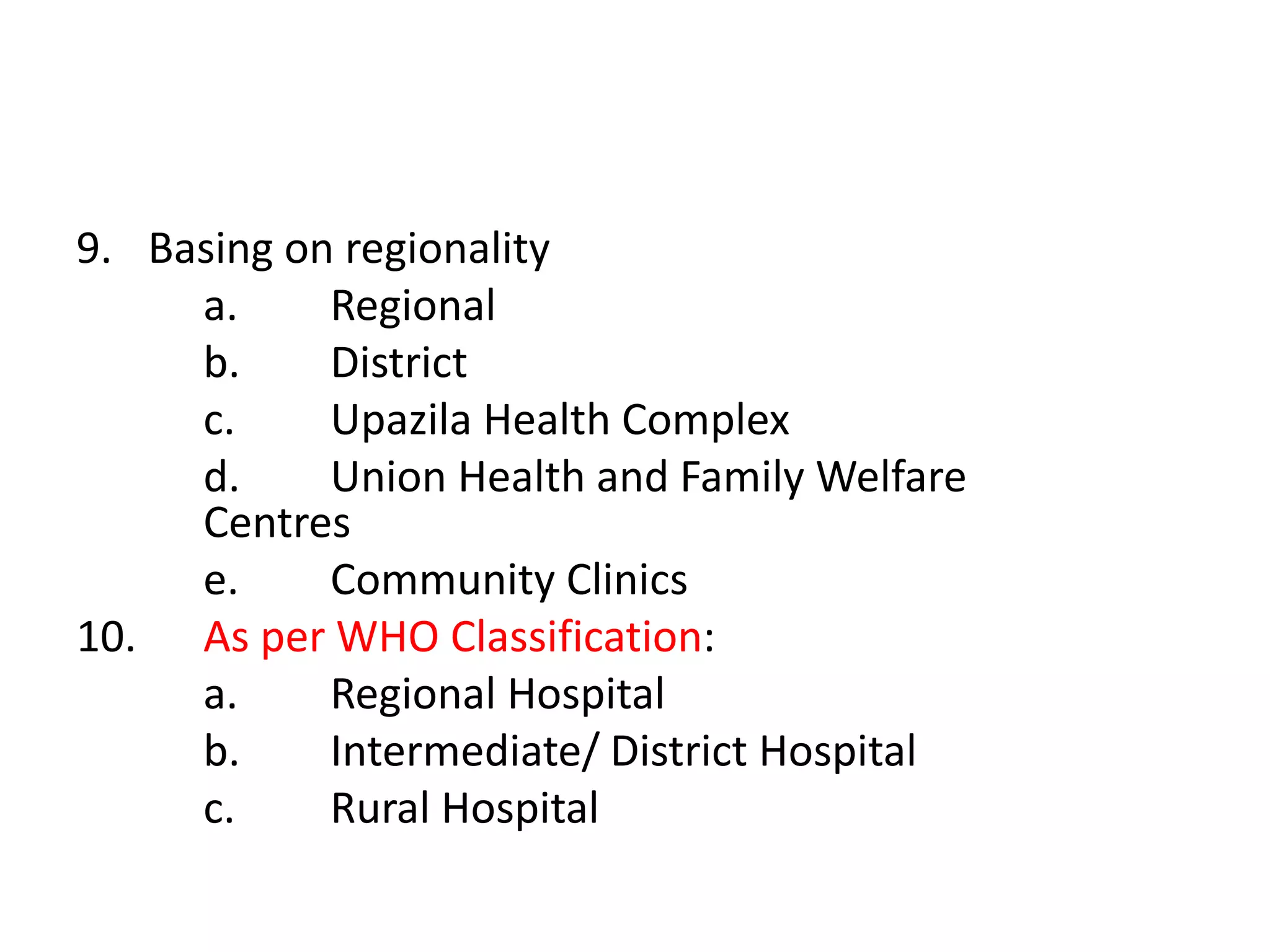 9. Basing on regionality
a. Regional
b. District
c. Upazila Health Complex
d. Union Health and Family Welfare
Centres
e. Community Clinics
10. As per WHO Classification:
a. Regional Hospital
b. Intermediate/ District Hospital
c. Rural Hospital
 