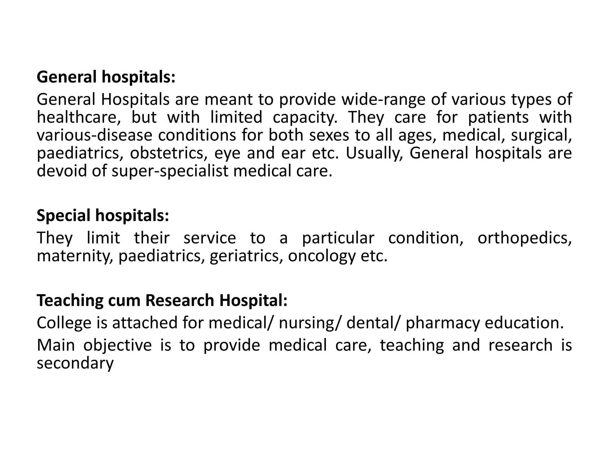 General hospitals:
General Hospitals are meant to provide wide-range of various types of
healthcare, but with limited capacity. They care for patients with
various-disease conditions for both sexes to all ages, medical, surgical,
paediatrics, obstetrics, eye and ear etc. Usually, General hospitals are
devoid of super-specialist medical care.
Special hospitals:
They limit their service to a particular condition, orthopedics,
maternity, paediatrics, geriatrics, oncology etc.
Teaching cum Research Hospital:
College is attached for medical/ nursing/ dental/ pharmacy education.
Main objective is to provide medical care, teaching and research is
secondary
 