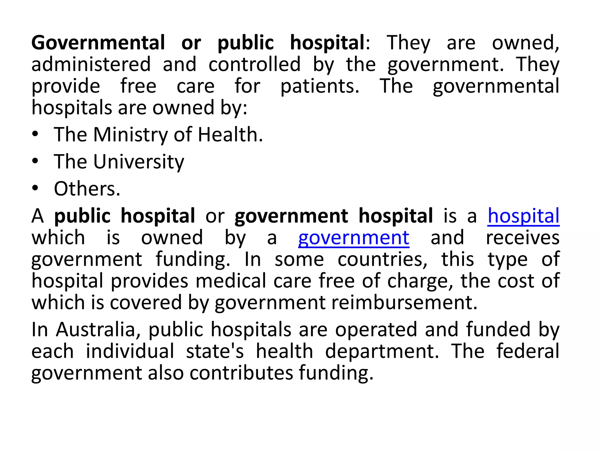 Governmental or public hospital: They are owned,
administered and controlled by the government. They
provide free care for patients. The governmental
hospitals are owned by:
• The Ministry of Health.
• The University
• Others.
A public hospital or government hospital is a hospital
which is owned by a government and receives
government funding. In some countries, this type of
hospital provides medical care free of charge, the cost of
which is covered by government reimbursement.
In Australia, public hospitals are operated and funded by
each individual state's health department. The federal
government also contributes funding.
 