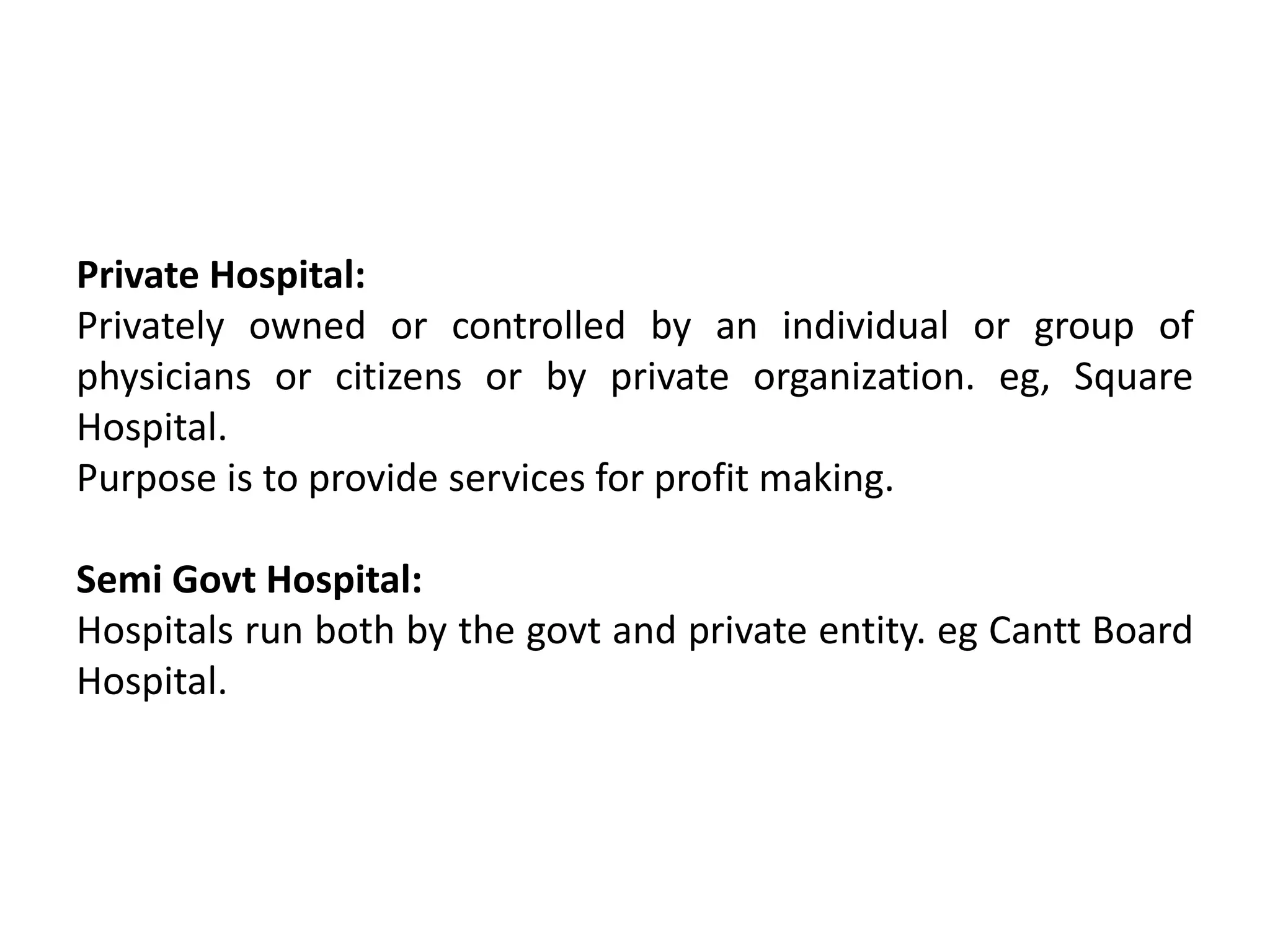 Private Hospital:
Privately owned or controlled by an individual or group of
physicians or citizens or by private organization. eg, Square
Hospital.
Purpose is to provide services for profit making.
Semi Govt Hospital:
Hospitals run both by the govt and private entity. eg Cantt Board
Hospital.
 