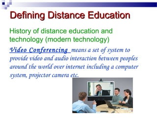 Defining Distance Education
History of distance education and
technology (modern technology)
Video Conferencing means a set of system to
provide video and audio interaction between peoples
around the world over internet including a computer
system, projector camera etc.

 
