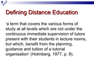 Defining Distance Education
‘a term that covers the various forms of
study at all levels which are not under the
continuous immediate supervision of tutors
present with their students in lecture rooms,
but which, benefit from the planning,
guidance and tuition of a tutorial
organisation’ (Holmberg, 1977, p. 9).

 