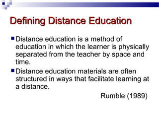 Defining Distance Education
 Distance

education is a method of
education in which the learner is physically
separated from the teacher by space and
time.
 Distance education materials are often
structured in ways that facilitate learning at
a distance.
Rumble (1989)

 