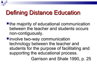 Defining Distance Education
 the

majority of educational communication
between the teacher and students occurs
non-contiguously.
 involve two-way communication
technology between the teacher and
students for the purpose of facilitating and
supporting the educational process.
Garrison and Shale 1990, p. 25

 