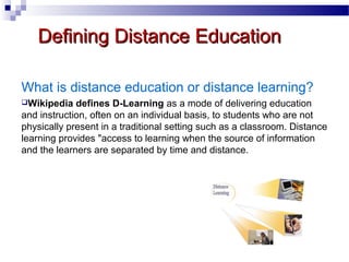 Defining Distance Education
What is distance education or distance learning?
Wikipedia

defines D-Learning as a mode of delivering education
and instruction, often on an individual basis, to students who are not
physically present in a traditional setting such as a classroom. Distance
learning provides "access to learning when the source of information
and the learners are separated by time and distance.

 