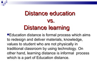 Distance education
vs.
Distance learning
Education

distance is formal process which aims
to redesign and deliver materials, knowledge,
values to student who are not physically in
traditional classroom by using technology. On
other hand, learning distance is informal process
which is a part of Education distance.

 