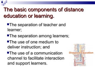The basic components of distance
education or learning.
The

separation of teacher and
learner;
The separation among learners;
The use of one medium to
deliver instruction; and
The use of a communication
channel to facilitate interaction
and support learners.

 