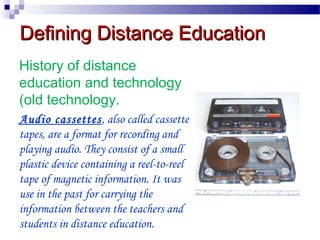 Defining Distance Education
History of distance
education and technology
(old technology.
Audio cassettes, also called cassette
tapes, are a format for recording and
playing audio. They consist of a small
plastic device containing a reel-to-reel
tape of magnetic information. It was
use in the past for carrying the
information between the teachers and
students in distance education.

 