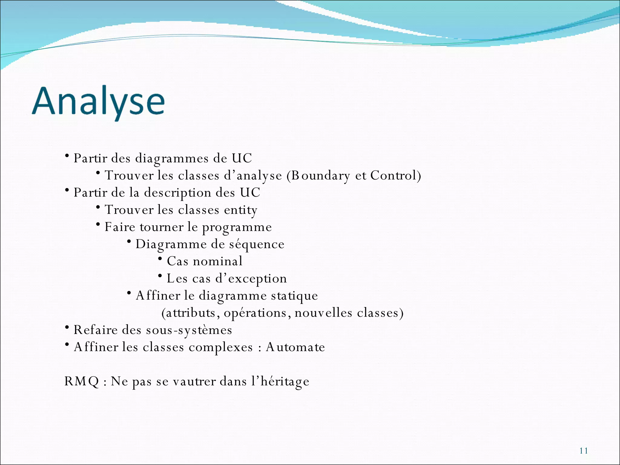 Partir des diagrammes de UC Trouver les classes d’analyse (Boundary et Control) Partir de la description des UC Trouver les classes entity Faire tourner le programme Diagramme de séquence Cas nominal Les cas d’exception Affiner le diagramme statique (attributs, opérations, nouvelles classes) Refaire des sous-systèmes Affiner les classes complexes : Automate RMQ : Ne pas se vautrer dans l’héritage 